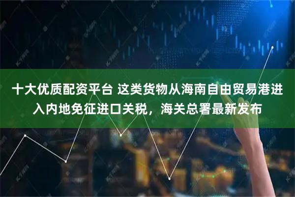 十大优质配资平台 这类货物从海南自由贸易港进入内地免征进口关税，海关总署最新发布