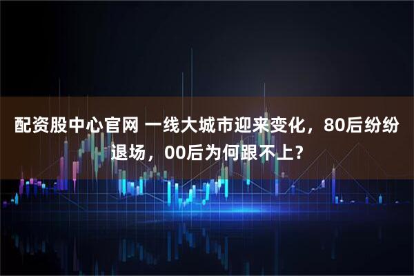 配资股中心官网 一线大城市迎来变化，80后纷纷退场，00后为何跟不上？