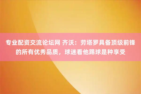 专业配资交流论坛网 齐沃：劳塔罗具备顶级前锋的所有优秀品质，球迷看他踢球是种享受